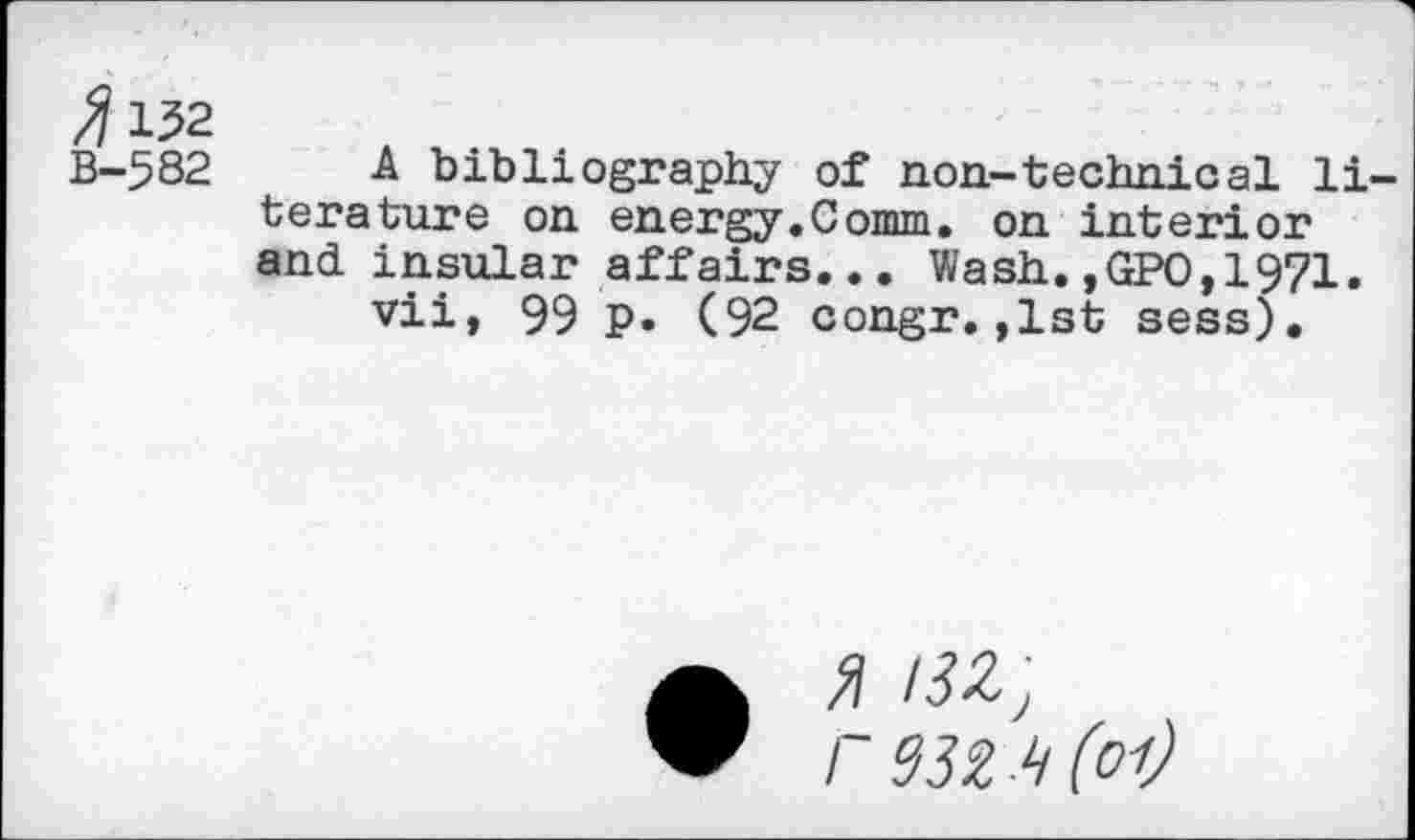 ﻿^152
B-582 A bibliography of non-technical literature on energy.Comm, on interior and. insular affairs... Wash.,GPO,1971. vii, 99 p. (92 congr.,1st sess).
a
" r93Z ‘i(o-t)